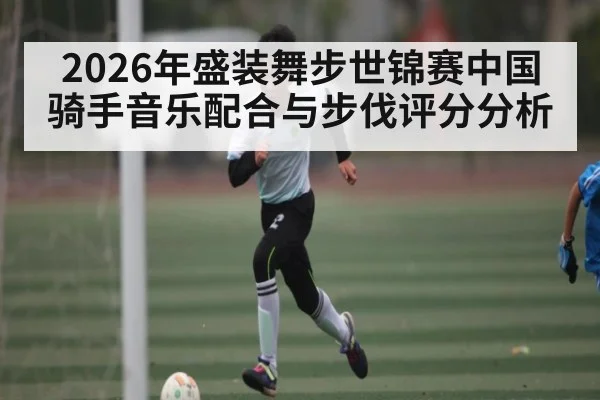 2026年盛装舞步世锦赛中国骑手音乐配合与步伐评分分析